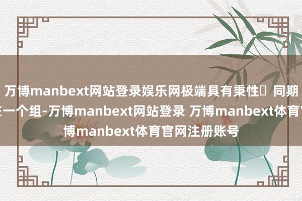 万博manbext网站登录娱乐网极端具有秉性	同期因为咱们俩在一个组-万博manbext网站登录 万博manbext体育官网注册账号