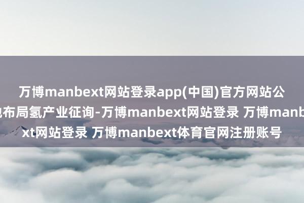 万博manbext网站登录app(中国)官方网站公司在四年前便前瞻性地布局氢产业征询-万博manbext网站登录 万博manbext体育官网注册账号