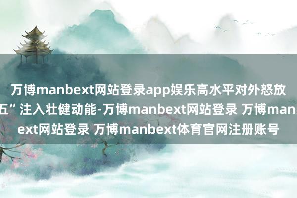 万博manbext网站登录app娱乐高水平对外怒放为陕西决战决胜“十四五”注入壮健动能-万博manbext网站登录 万博manbext体育官网注册账号