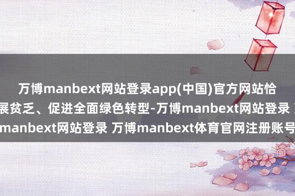万博manbext网站登录app(中国)官方网站恰是要以翻新之力破解发展贫乏、促进全面绿色转型-万博manbext网站登录 万博manbext体育官网注册账号