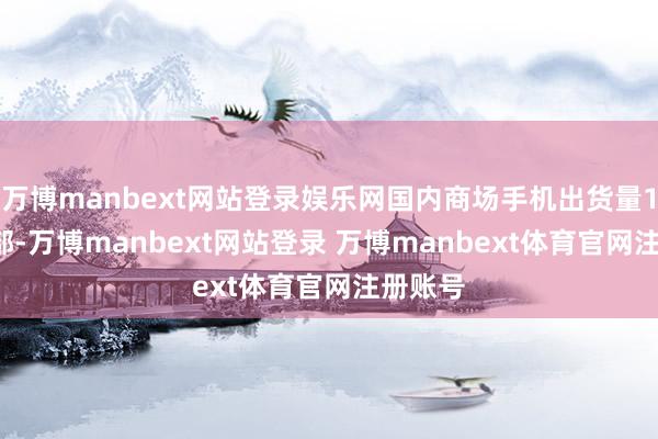 万博manbext网站登录娱乐网国内商场手机出货量1.18亿部-万博manbext网站登录 万博manbext体育官网注册账号