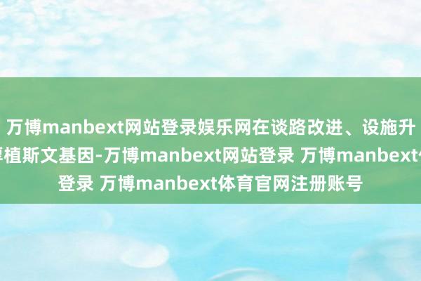 万博manbext网站登录娱乐网在谈路改进、设施升级、做事优化中厚植斯文基因-万博manbext网站登录 万博manbext体育官网注册账号