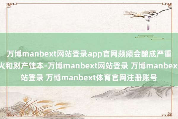 万博manbext网站登录app官网频频会酿成严重的东说念主员伤一火和财产蚀本-万博manbext网站登录 万博manbext体育官网注册账号