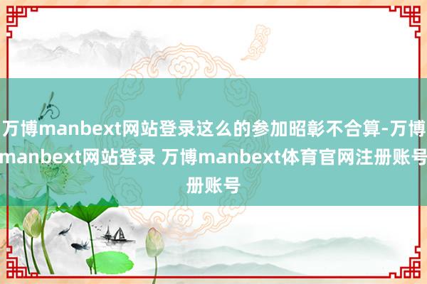 万博manbext网站登录这么的参加昭彰不合算-万博manbext网站登录 万博manbext体育官网注册账号