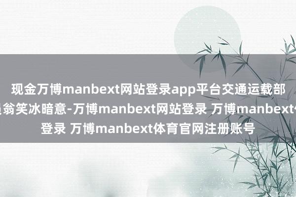 现金万博manbext网站登录app平台交通运载部水运局二级查察员翁笑冰暗意-万博manbext网站登录 万博manbext体育官网注册账号