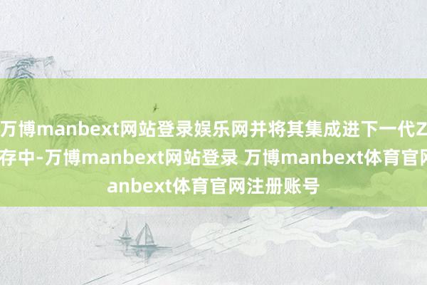 万博manbext网站登录娱乐网并将其集成进下一代Z-NAND闪存中-万博manbext网站登录 万博manbext体育官网注册账号