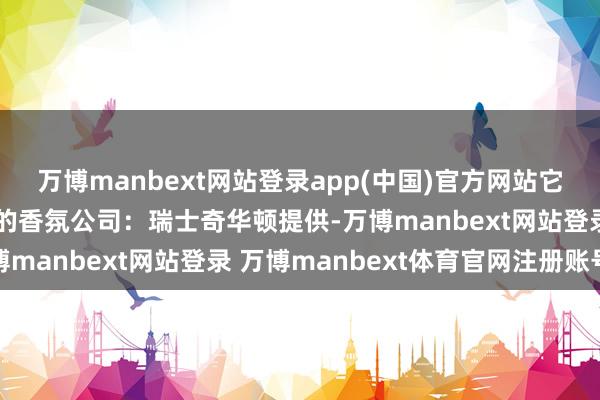 万博manbext网站登录app(中国)官方网站它们家的香料由全球最大的香氛公司：瑞士奇华顿提供-万博manbext网站登录 万博manbext体育官网注册账号