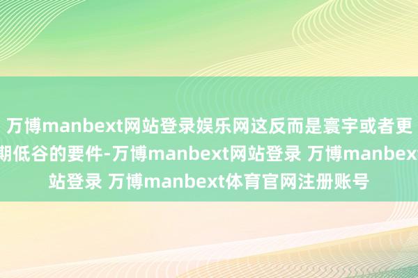 万博manbext网站登录娱乐网这反而是寰宇或者更合作抵抗风险和周期低谷的要件-万博manbext网站登录 万博manbext体育官网注册账号