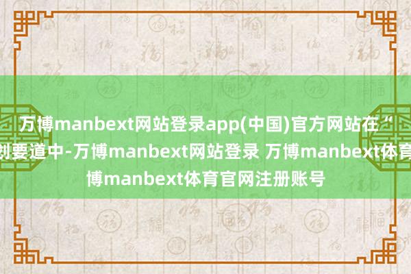 万博manbext网站登录app(中国)官方网站在“领航之路”规划要道中-万博manbext网站登录 万博manbext体育官网注册账号