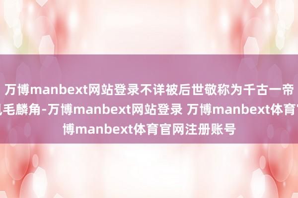 万博manbext网站登录不详被后世敬称为千古一帝的君主可谓凤毛麟角-万博manbext网站登录 万博manbext体育官网注册账号
