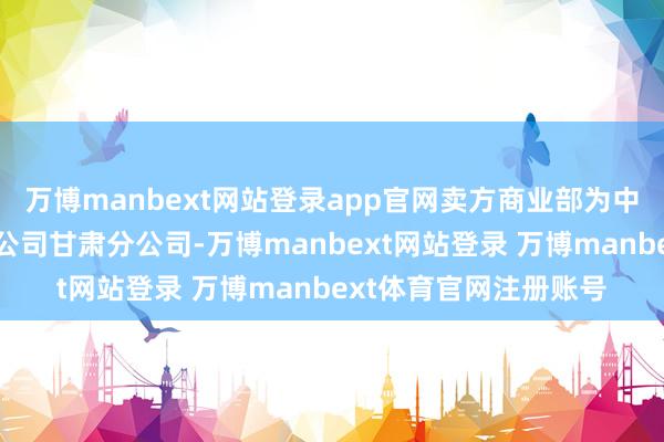 万博manbext网站登录app官网卖方商业部为中信建投证券股份有限公司甘肃分公司-万博manbext网站登录 万博manbext体育官网注册账号