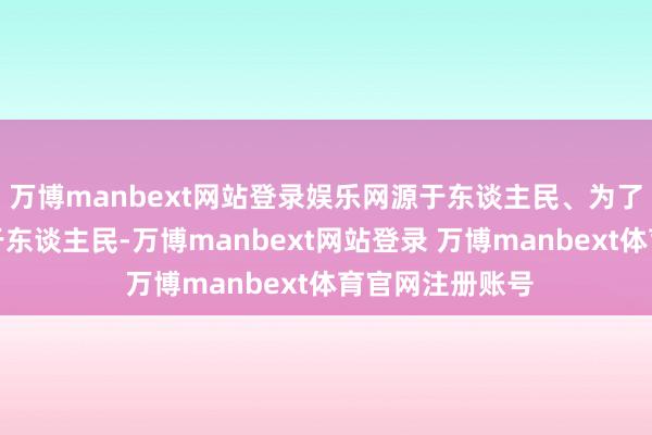 万博manbext网站登录娱乐网源于东谈主民、为了东谈主民、属于东谈主民-万博manbext网站登录 万博manbext体育官网注册账号